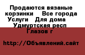 Продаются вязаные корзинки  - Все города Услуги » Для дома   . Удмуртская респ.,Глазов г.